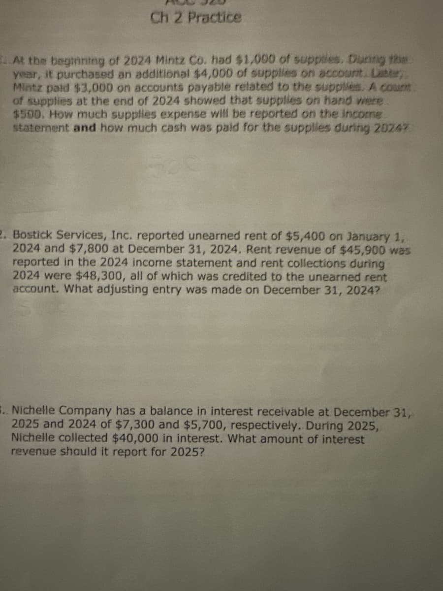 Ch 2 Practice
At the beginning of 2024 Mintz Co. had $1,000 of supplies. During the
year, it purchased an additional $4,000 of supplies on account. Latte,
Mintz paid $3,000 on accounts payable related to the supplies. A count
of supplies at the end of 2024 showed that supplies on hand were
$500. How much supplies expense will be reported on the income
statement and how much cash was paid for the supplies during 20247
2. Bostick Services, Inc. reported unearned rent of $5,400 on January 1,
2024 and $7,800 at December 31, 2024. Rent revenue of $45,900 was
reported in the 2024 income statement and rent collections during
2024 were $48,300, all of which was credited to the unearned rent
account. What adjusting entry was made on December 31, 20247
5. Nichelle Company has a balance in interest receivable at December 31,
2025 and 2024 of $7,300 and $5,700, respectively. During 2025,
Nichelle collected $40,000 in interest. What amount of interest
revenue should it report for 2025?