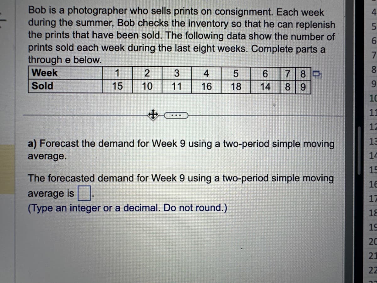 Bob is a photographer who sells prints on consignment. Each week
during the summer, Bob checks the inventory so that he can replenish
the prints that have been sold. The following data show the number of
prints sold each week during the last eight weeks. Complete parts a
through e below.
Week
Sold
15
2
3
10 11
4
16
5
18
6 7 80
14
8 9
10
a) Forecast the demand for Week 9 using a two-period simple moving
average.
The forecasted demand for Week 9 using a two-period simple moving
average is
(Type an integer or a decimal. Do not round.)
4
5
6
7
8
9
10
11
12
13
14
15
16
17
18
19
20
21
22