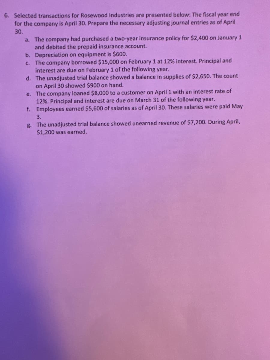 6. Selected transactions for Rosewood Industries are presented below: The fiscal year end
for the company is April 30. Prepare the necessary adjusting journal entries as of April
30.
a. The company had purchased a two-year insurance policy for $2,400 on January 1
and debited the prepaid insurance account.
b. Depreciation on equipment is $600.
c. The company borrowed $15,000 on February 1 at 12% interest. Principal and
interest are due on February 1 of the following year.
d. The unadjusted trial balance showed a balance in supplies of $2,650. The count
on April 30 showed $900 on hand.
e.
The company loaned $8,000 to a customer on April 1 with an interest rate of
12%. Principal and interest are due on March 31 of the following year.
f. Employees earned $5,600 of salaries as of April 30. These salaries were paid May
3.
g. The unadjusted trial balance showed unearned revenue of $7,200. During April,
$1,200 was earned.