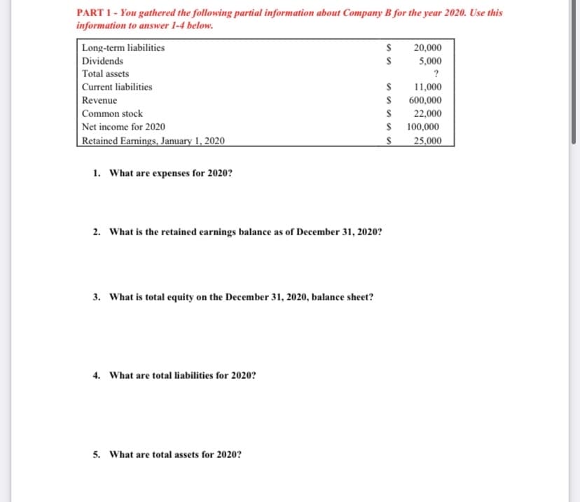 PART 1- You gathered the following partial information about Company B for the year 2020. Use this
information to answer 1-4 below.
Long-term liabilities
20,000
Dividends
5,000
Total assets
?
Current liabilities
11,000
Revenue
$ 600,000
| Common stock
Net income for 2020
Retained Earnings, January 1, 2020
22,000
$ 100,000
25,000
1. What are expenses for 2020?
2. What is the retained earnings balance as of December 31, 2020?
3. What is total equity on the December 31, 2020, balance sheet?
4. What are total liabilities for 2020?
5. What are total assets for 2020?
