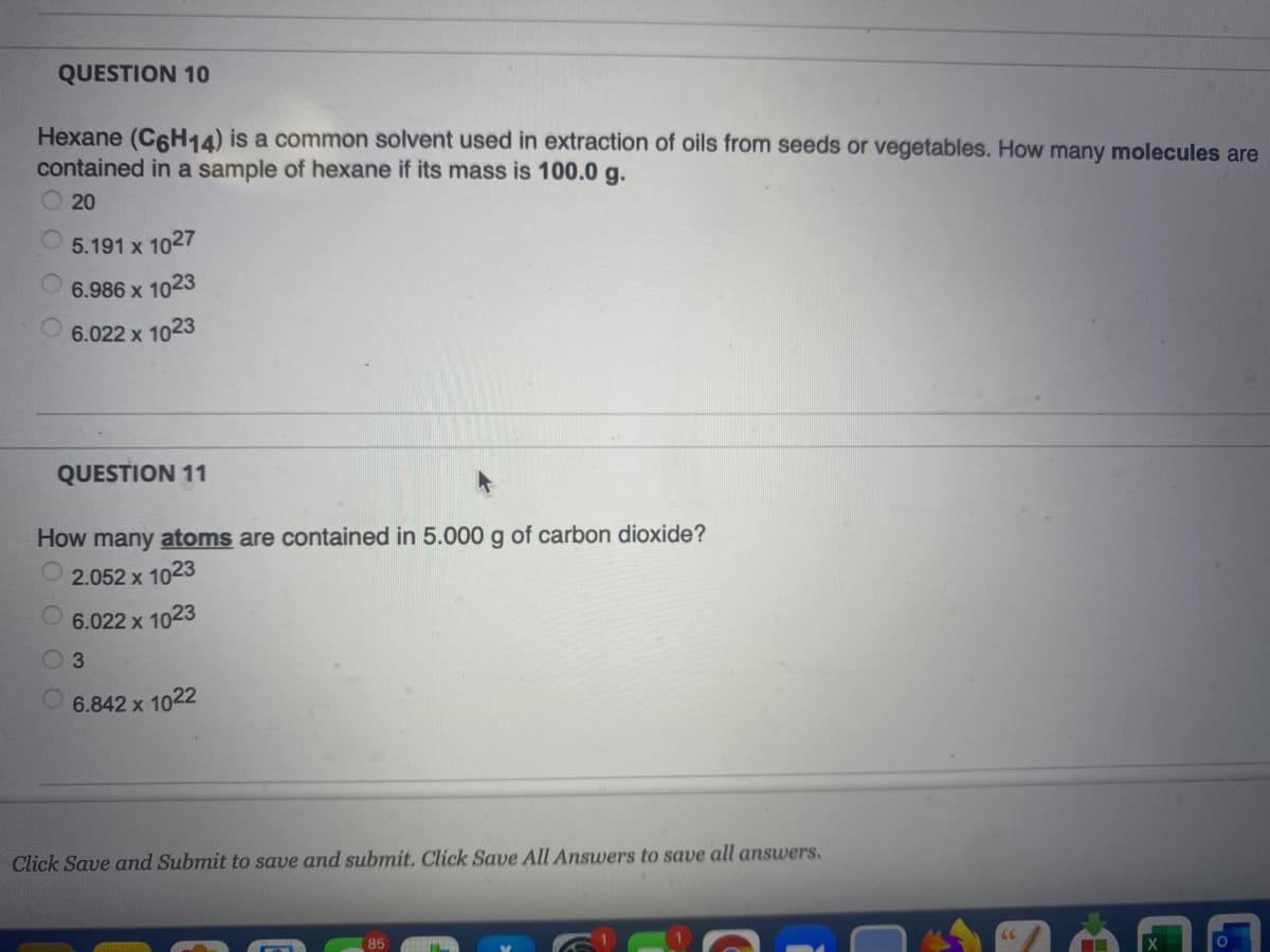 QUESTION 10
Hexane (C6H14) is a common solvent used in extraction of oils from seeds or vegetables. How many molecules are
contained in a sample of hexane if its mass is 100.0 g.
20
5.191 x 1027
6.986 x 1023
6.022 x 1023
QUESTION 11
How many atoms are contained in 5.000 g of carbon dioxide?
2.052 x 1023
6.022 x 1023
3.
6.842 x 1022
Click Save and Submit to save and submit. Click Save All Answers to save all answers.
