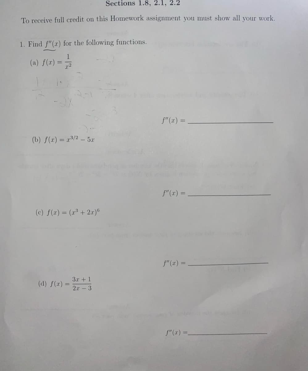 Sections 1.8, 2.1, 2.2
To receive full credit on this Homework assignment you must show all your work.
1. Find f"(x) for the following functions.
1
(a) f(x) =
f"(x) =
(b) f(r) = r³/2 – 5x
f"(x) =
(c) f(x) = (z3 + 2r)이
f"(x) =.
3x + 1
(d) f(x) =
2.r - 3
f" (x) =.
