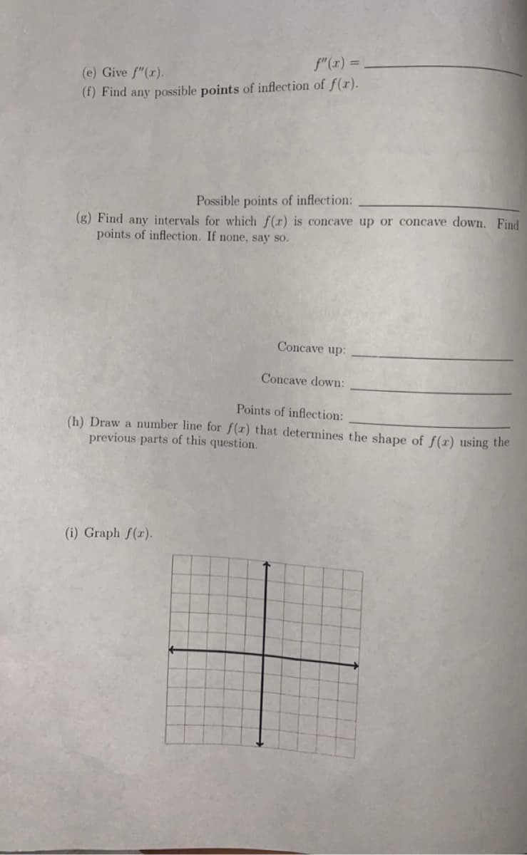 f"(r) =
(e) Give f"(r).
(f) Find any possible points of inflection of f(r).
Possible points of inflection:
(g) Find any intervals for which f(x) is concave up or concave down. Find
points of inflection. If none, say so.
Concave up:
Concave down:
Points of inflection:
(h) Draw a number line for f(x) that determines the shape of f(x) using the
previous parts of this question.
(i) Graph f(r).
