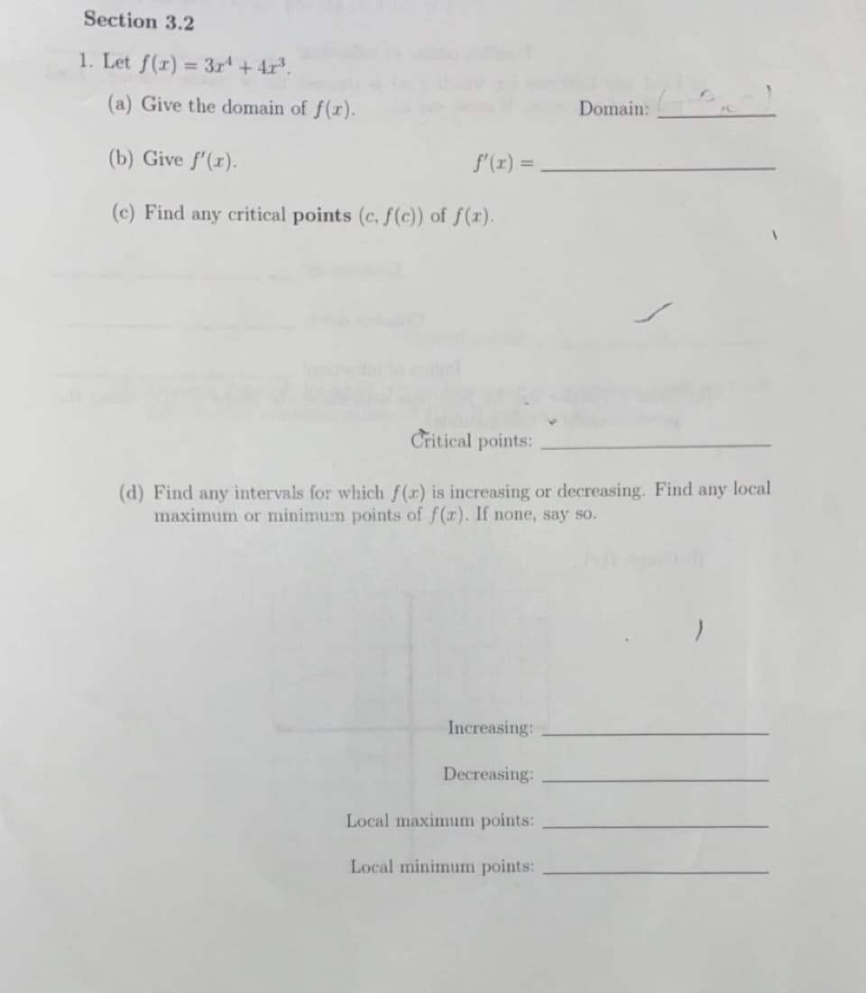 Section 3.2
1. Let f(r) = 3r + 4r.
(a) Give the domain of f(x).
Domain:
(b) Give f'(r).
f'(r) =
%3D
(c) Find any critical points (c. f(c)) of f(x).
Critical points:
(d) Find any intervals for which f(x) is increasing or decreasing. Find any local
maximum or minimum points of f(r). If none, say so.
Increasing:
Decreasing:
Local maximum points:
Local minimum points:
