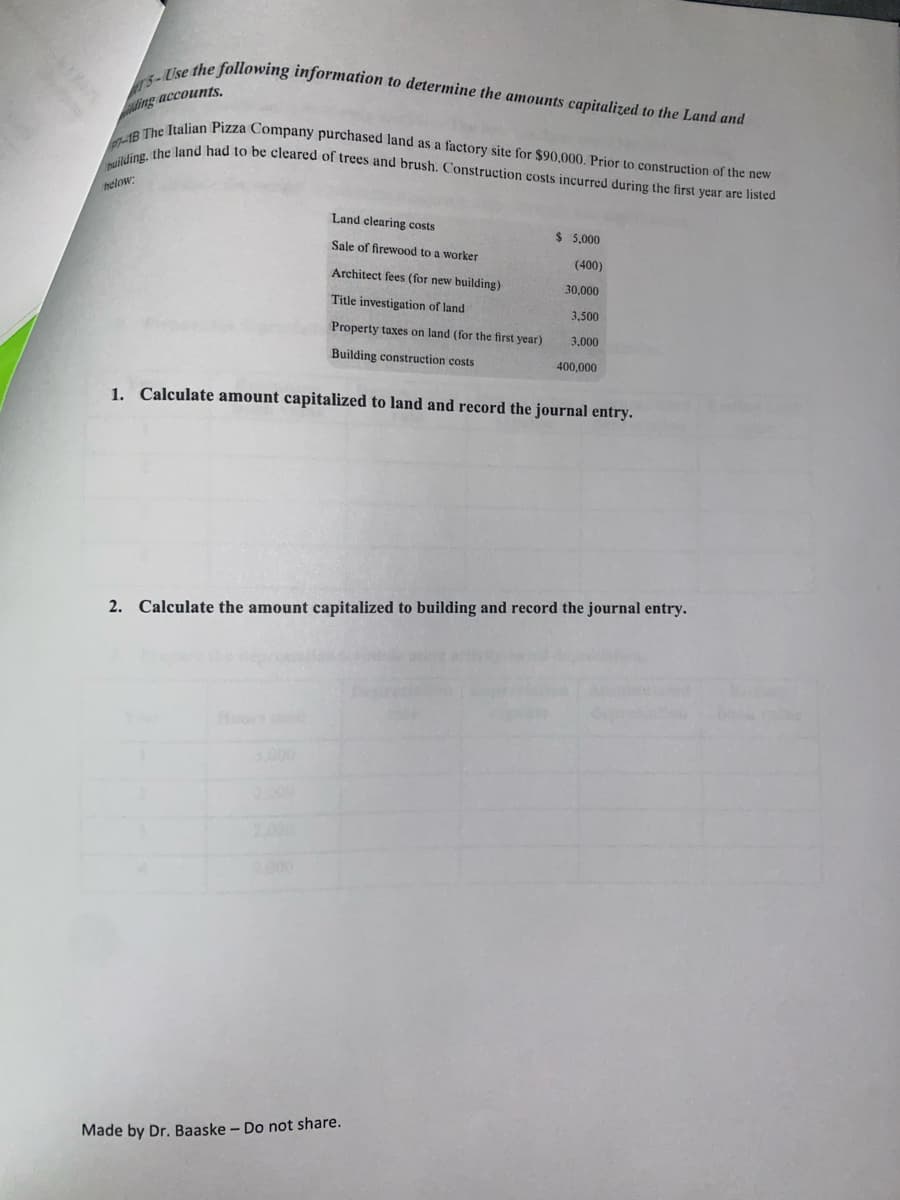 puilding, the land had to be cleared of trees and brush. Construction costs incurred during the first year are listed
p-1B The Italian Pizza Company purchased land as a factory site for $90,000. Prior to construction of the new
T5-Use the following information to determine the amounts capitalized to the Land and
ding accounts,
helow:
Land clearing costs
$ 5,000
Sale of firewood to a worker
(400)
Architect fees (for new building)
30,000
Title investigation of land
3,500
Property taxes on land (for the first year)
3,000
Building construction costs
400,000
1. Calculate amount capitalized to land and record the journal entry.
2. Calculate the amount capitalized to building and record the journal entry.
Hoos
3.000
2.000
000
Made by Dr. Baaske – Do not share.
