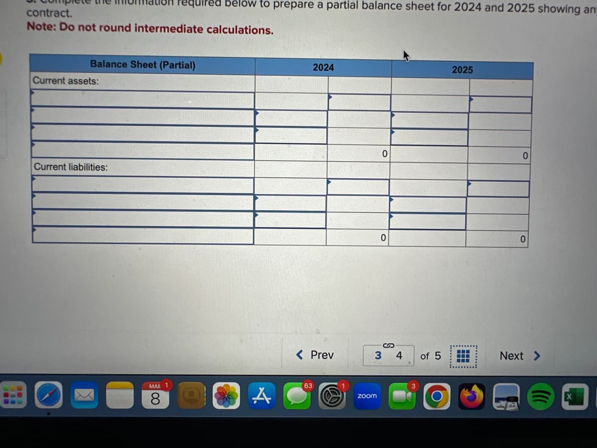 contract.
Note: Do not round intermediate calculations.
Balance Sheet (Partial)
Current assets:
Current liabilities:
lilled below to prepare a partial balance sheet for 2024 and 2025 showing an
MAR 1
8
A
2024
< Prev
63
0
zoom
0
S
3 4
of 5
O
2025
0
Next >