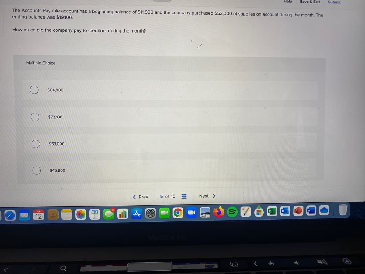 Help
Save & Exit
Submit
The Accounts Payable account has a beginning balance of $11,900 and the company purchased $53,000 of supplies on account during the month. The
ending balance was $19,100.
How much did the company pay to creditors during the month?
Multiple Choice
$64,900
$72,100
$53,000
$45,800
< Prev
5 of 15
Next >
SEP
12
