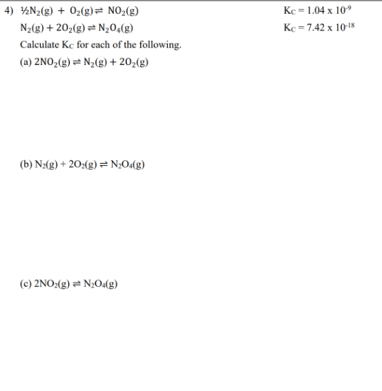 4) ½N2(g) + 02(g)= NO2(g)
Kc = 1.04 x 10°
N2(g) + 202(g) = N204(g)
Kc = 7.42 x 10-18
Calculate Kc for each of the following.
(a) 2NO,(g)= N½(g) + 20,(g)
(b) N2(g) + 202(g) = N;O«(g)
(c) 2NO2(g) = N;O4(g)
