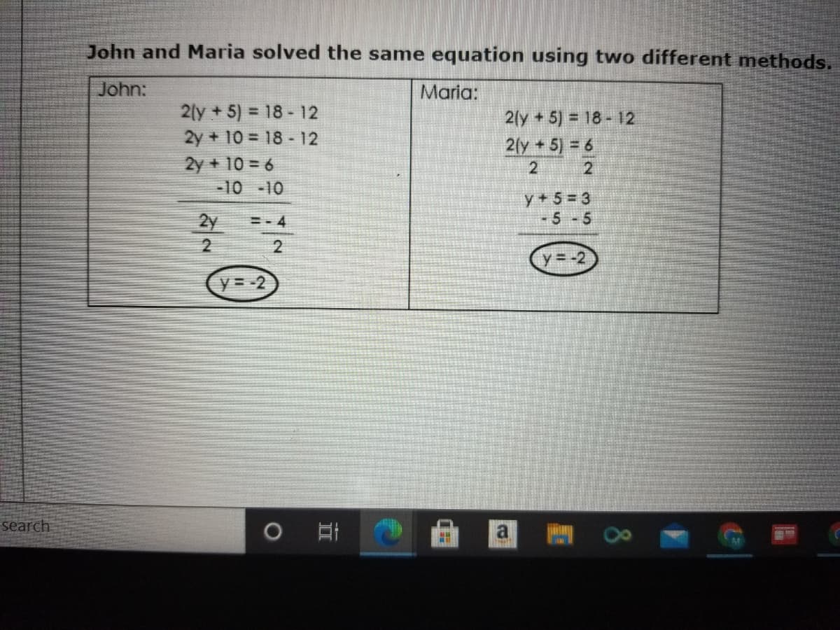 John and Maria solved the same equation using two different methods.
John:
Maria:
2(y +5) = 18 - 12
2y + 10 = 18 - 12
2y + 10 = 6
-10 -10
2(y +5) = 18- 12
2fy+5) = 6
2
2
y + 5= 3
5-5
2y
=- 4
2
y= -2
y= -2
search
8.
