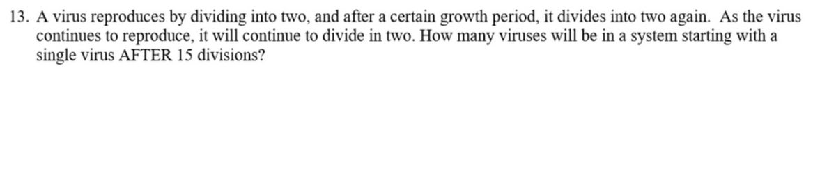 13. A virus reproduces by dividing into two, and after a certain growth period, it divides into two again. As the virus
continues to reproduce, it will continue to divide in two. How many viruses will be in a system starting with a
single virus AFTER 15 divisions?
