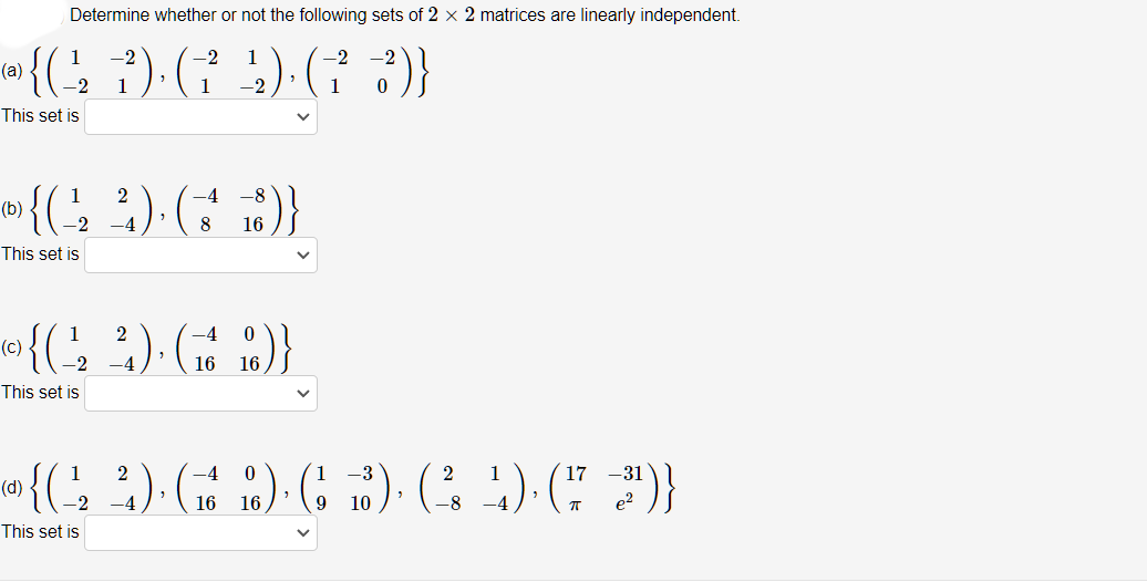 Determine whether or not the following sets of 2 x 2 matrices are linearly independent.
1
-2
-2
1
-2
(a)
1
-2
1
This set is
1
2
-4
(b)
-2
8
16
This set is
2
(c)
This set is
)}
1
2
-3
2
17 -31
(d)
-2
-4
16 16
10
e?
This set is
