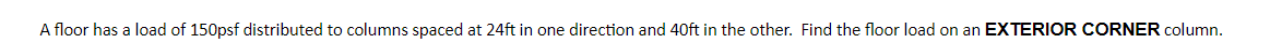 ### Understanding Floor Load Distribution

In structural engineering, it's crucial to calculate the floor load distributed to various columns in a building to ensure stability and safety. The given problem addresses a specific scenario:

"A floor has a load of 150 psf distributed to columns spaced at 24 ft in one direction and 40 ft in the other. Find the floor load on an EXTERIOR CORNER column."

#### Problem Breakdown:

1. **Floor Load (psf)**: 
   - The floor has a load of 150 pounds per square foot (psf). This unit measures the pressure applied over a unit area.
   
2. **Column Spacing (ft)**:
   - Columns are spaced 24 feet apart in one direction and 40 feet apart in the other. This gives us the area each column supports.
   
3. **Exterior Corner Column**:
   - Specifically, we need to find the load on the exterior corner column, which typically supports less area compared to interior columns.

#### Calculation Steps:

1. **Determine the Area Supported by the Column**:
   - The total area supported by each column can be calculated using:
     \[ \text{Area} = \text{Spacing}_1 \times \text{Spacing}_2 \]
   - For the given problem:
     \[ \text{Area} = 24 \, \text{ft} \times 40 \, \text{ft} = 960 \, \text{sq ft} \]

2. **Calculate the Total Load**:
   - Convert the area to the total load by multiplying with the uniform load:
     \[ \text{Total Load} = \text{Load per Unit Area} \times \text{Area} \]
   - Given:
     \[ \text{Total Load} = 150 \, \text{psf} \times 960 \, \text{sq ft} = 144,000 \, \text{pounds} \]

3. **Adjust for an Exterior Corner Column**:
   - An exterior corner column typically supports a quarter of the area an interior column does because it’s at the two edges of the building.
   - Therefore, we divide the total load by 4:
     \[ \text{Load on Exterior Corner Column} = \frac{144,000 \, \text{pounds}}{4} = 36,000 \, \text{p