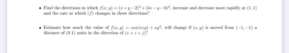 • Find the directions in which f(r, y) = (r+y-2)² + (3r-y-6)2, increase and decrease most rapidly at (1, 1)
and the rate at which (f) changes in these directions?
• Estimate how much the value of f(x, y) = cos(nry) + ry?, will change if (x, y) is moved from (-1, -1) a
distance of (0.1) units in the direction of (v = i+ j)?
