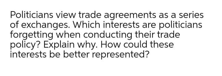 Politicians view trade agreements as a series
of exchanges. Which interests are politicians
forgetting when conducting their trade
policy? Explain why. How could these
interests be better represented?
