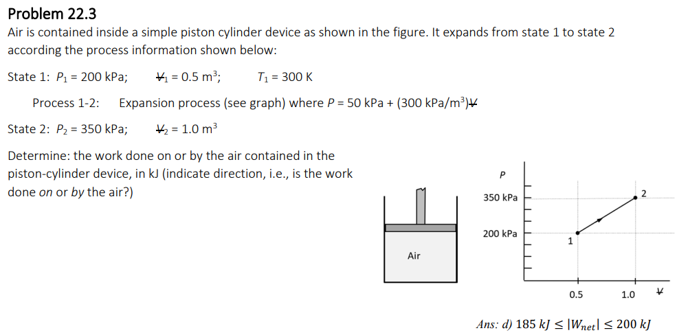 Problem 22.3
Air is contained inside a simple piston cylinder device as shown in the figure. It expands from state 1 to state 2
according the process information shown below:
State 1: P₁= 200 kPa;
₁ = 0.5 m³;
T₁ = 300 K
Process 1-2: Expansion process (see graph) where P = 50 kPa + (300 kPa/m³)
State 2: P₂ = 350 kPa; ₂ = 1.0 m³
Determine: the work done on or by the air contained in the
piston-cylinder device, in kJ (indicate direction, i.e., is the work
done on or by the air?)
Air
P
350 kPa
200 kPa
1
0.5
1.0
Ans: d) 185 kJ <≤ Wnet] ≤ 200 kJ
K