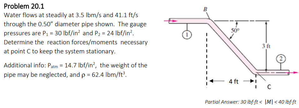 Problem 20.1
Water flows at steadily at 3.5 lbm/s and 41.1 ft/s
through the 0.50" diameter pipe shown. The gauge
pressures are P₁ = 30 lbf/in² and P₂ = 24 lbf/in².
Determine the reaction forces/moments necessary
at point C to keep the system stationary.
Additional info: Patm = 14.7 lbf/in², the weight of the
pipe may be neglected, and p = 62.4 lbm/ft³.
B
50°
4 ft
3 ft
C
Partial Answer: 30 lbf.ft < |M| <40 lbf.ft