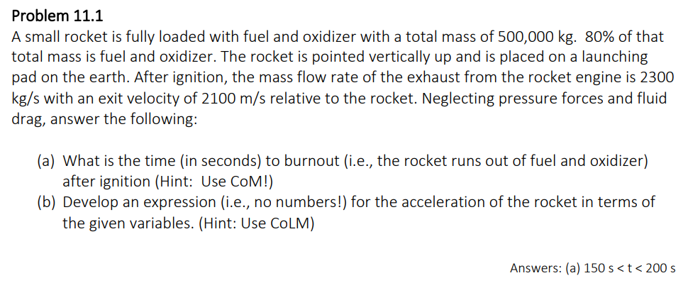 Problem 11.1
A small rocket is fully loaded with fuel and oxidizer with a total mass of 500,000 kg. 80% of that
total mass is fuel and oxidizer. The rocket is pointed vertically up and is placed on a launching
pad on the earth. After ignition, the mass flow rate of the exhaust from the rocket engine is 2300
kg/s with an exit velocity of 2100 m/s relative to the rocket. Neglecting pressure forces and fluid
drag, answer the following:
(a) What is the time (in seconds) to burnout (i.e., the rocket runs out of fuel and oxidizer)
after ignition (Hint: Use COM!)
(b) Develop an expression (i.e., no numbers!) for the acceleration of the rocket in terms of
the given variables. (Hint: Use COLM)
Answers: (a) 150 s < t < 200 s