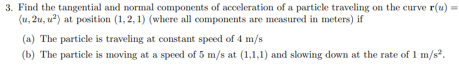 3. Find the tangential and normal components of acceleration of a particle traveling on the curve r(u)
(u, 2u, u²) at position (1, 2, 1) (where all components are measured in meters) if
(a) The particle is traveling at constant speed of 4 m/s
(b) The particle is moving at a speed of 5 m/s at (1,1,1) and slowing down at the rate of 1 m/s².