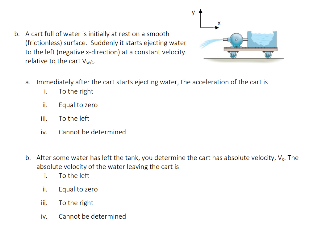 b. A cart full of water is initially at rest on a smooth
(frictionless) surface. Suddenly it starts ejecting water
to the left (negative x-direction) at a constant velocity
relative to the cart Vw/c.
a. Immediately after the cart starts ejecting water, the acceleration of the cart is
i.
To the right
Equal to zero
To the left
Cannot be determined
ii.
iii.
iv.
b. After some water has left the tank, you determine the cart has absolute velocity, Vc. The
absolute velocity of the water leaving the cart is
i.
To the left
ii.
iii.
iv.
Equal to zero
To the right
Cannot be determined