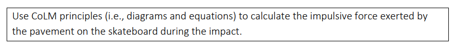 Use COLM principles (i.e., diagrams and equations) to calculate the impulsive force exerted by
the pavement on the skateboard during the impact.