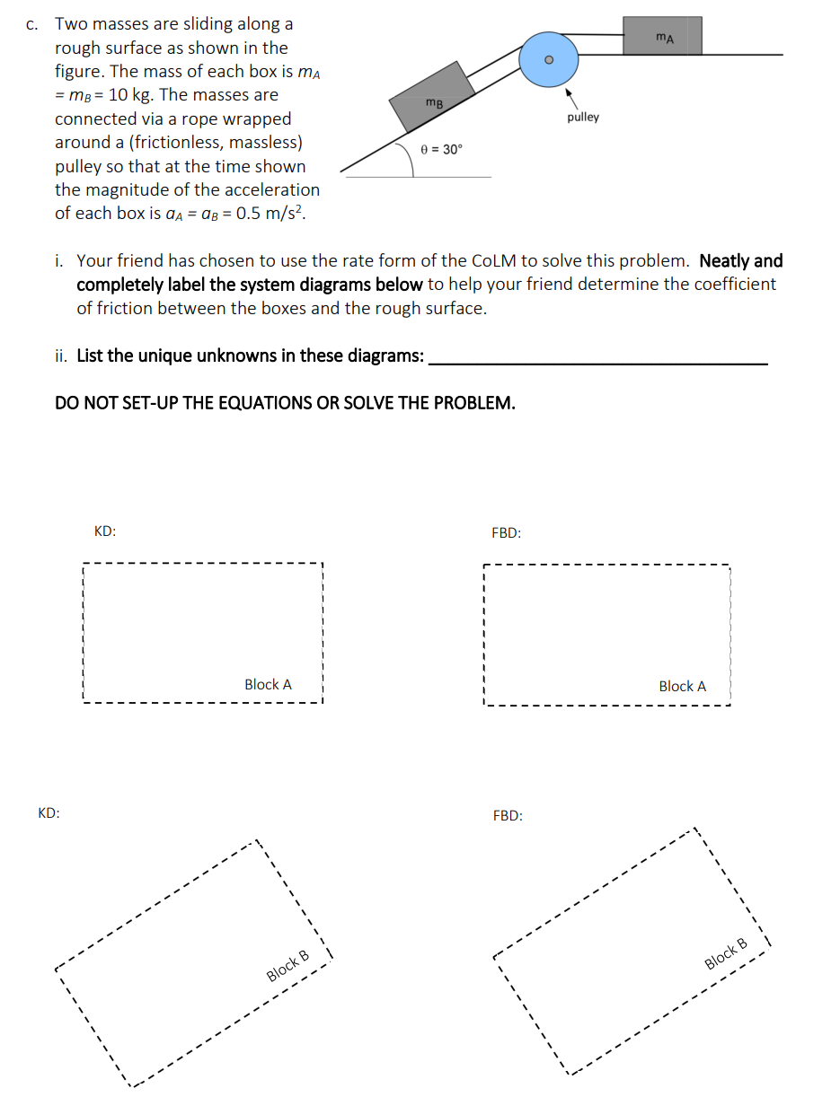 C. Two masses are sliding along a
rough surface as shown in the
figure. The mass of each box is ma
= mB = 10 kg. The masses are
connected via a rope wrapped
around a (frictionless, massless)
pulley so that at the time shown
the magnitude of the acceleration
of each box is aA = AB = 0.5 m/s².
KD:
DO NOT SET-UP THE EQUATIONS OR SOLVE THE PROBLEM.
KD:
mB
i. Your friend has chosen to use the rate form of the COLM to solve this problem. Neatly and
completely label the system diagrams below to help your friend determine the coefficient
of friction between the boxes and the rough surface.
ii. List the unique unknowns in these diagrams:
Block A
0 = 30°
Block B
FBD:
pulley
FBD:
MA
Block A
7
Block B