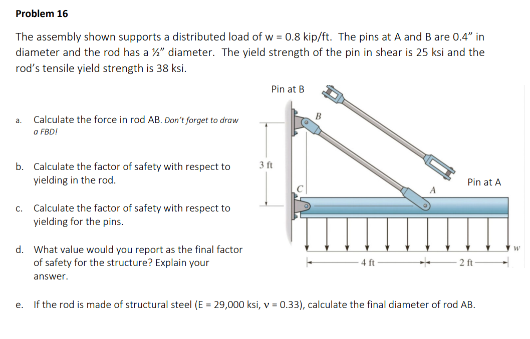 Problem 16
The assembly shown supports a distributed load of w = 0.8 kip/ft. The pins at A and B are 0.4" in
diameter and the rod has a ½" diameter. The yield strength of the pin in shear is 25 ksi and the
rod's tensile yield strength is 38 ksi.
a.
b. Calculate the factor of safety with respect to
yielding in the rod.
C.
Calculate the force in rod AB. Don't forget to draw
a FBD!
e.
Calculate the factor of safety with respect to
yielding for the pins.
d. What value would you report as the final factor
of safety for the structure? Explain your
answer.
Pin at B
3 ft
B
4 ft
Pin at A
2 ft
If the rod is made of structural steel (E = 29,000 ksi, v = 0.33), calculate the final diameter of rod AB.
W