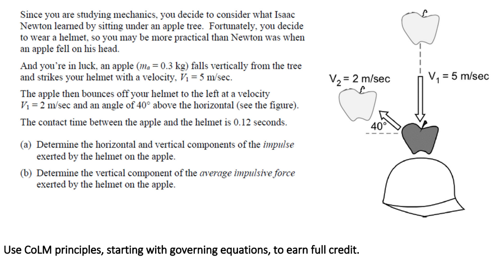 Since you are studying mechanics, you decide to consider what Isaac
Newton learned by sitting under an apple tree. Fortunately, you decide
to wear a helmet, so you may be more practical than Newton was when
an apple fell on his head.
And you're in luck, an apple (ma = 0.3 kg) falls vertically from the tree
and strikes your helmet with a velocity, V₁ = 5 m/sec.
The apple then bounces off your helmet to the left at a velocity
V₁ = 2 m/sec and an angle of 40° above the horizontal (see the figure).
The contact time between the apple and the helmet is 0.12 seconds.
(a) Determine the horizontal and vertical components of the impulse
exerted by the helmet on the apple.
(b) Determine the vertical component of the average impulsive force
exerted by the helmet on the apple.
V₂ = 2 m/sec
Use COLM principles, starting with governing equations, to earn full credit.
V₁ = 5 m/sec