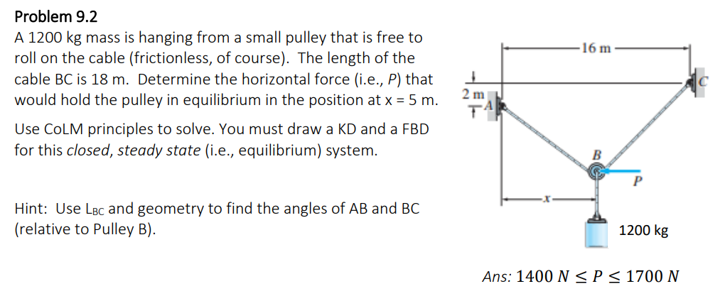 Problem 9.2
A 1200 kg mass is hanging from a small pulley that is free to
roll on the cable (frictionless, of course). The length of the
cable BC is 18 m. Determine the horizontal force (i.e., P) that
would hold the pulley in equilibrium in the position at x = 5 m.
Use COLM principles to solve. You must draw a KD and a FBD
for this closed, steady state (i.e., equilibrium) system.
Hint: Use LBC and geometry to find the angles of AB and BC
(relative to Pulley B).
2 m
T
16 m-
1200 kg
Ans: 1400 N ≤ P ≤ 1700 N