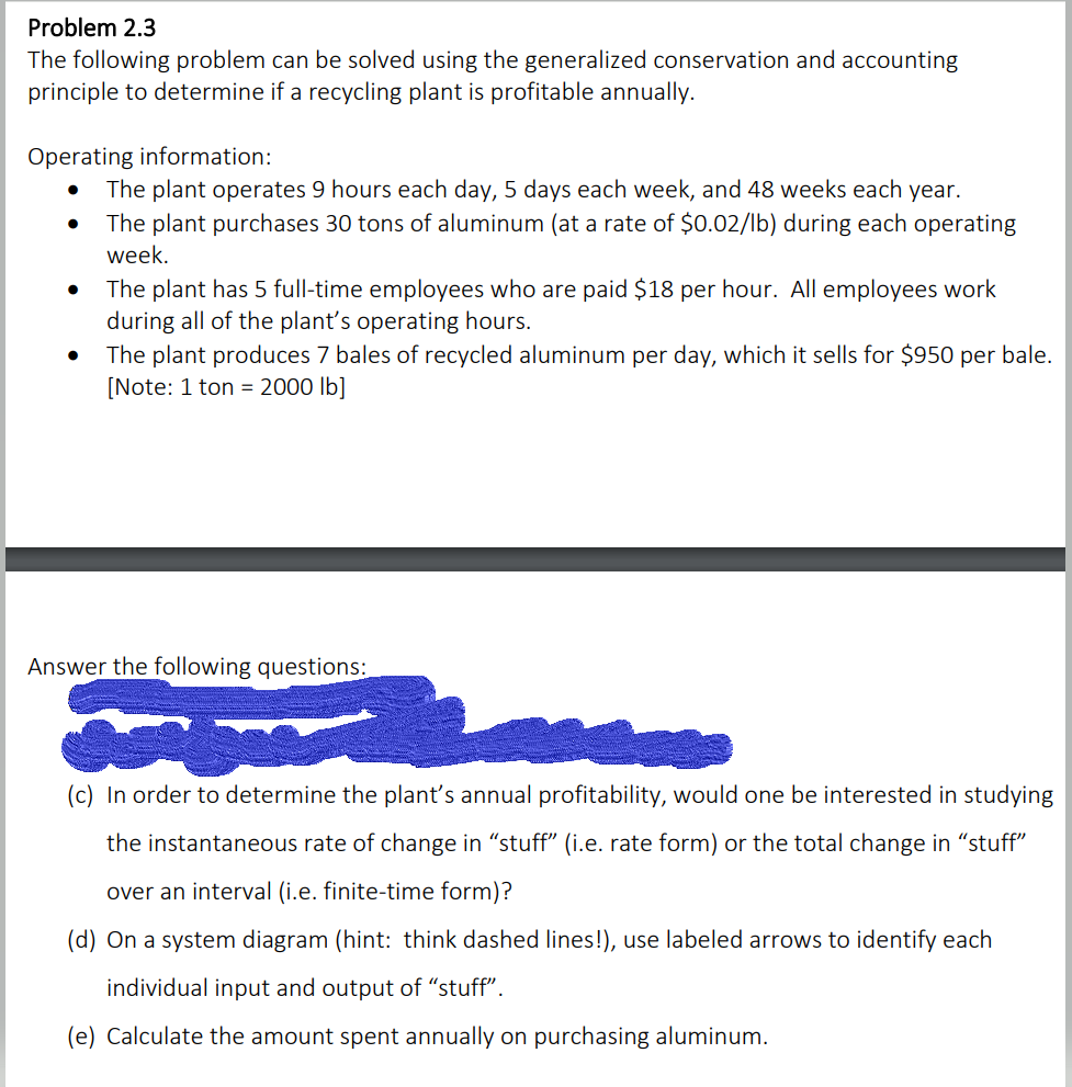 Problem 2.3
The following problem can be solved using the generalized conservation and accounting
principle to determine if a recycling plant is profitable annually.
Operating information:
●
●
The plant operates 9 hours each day, 5 days each week, and 48 weeks each year.
The plant purchases 30 tons of aluminum (at a rate of $0.02/lb) during each operating
week.
The plant has 5 full-time employees who are paid $18 per hour. All employees work
during all of the plant's operating hours.
The plant produces 7 bales of recycled aluminum per day, which it sells for $950 per bale.
[Note: 1 ton = 2000 lb]
Answer the following questions:
(c) In order to determine the plant's annual profitability, would one be interested in studying
the instantaneous rate of change in "stuff" (i.e. rate form) or the total change in "stuff"
over an interval (i.e. finite-time form)?
(d) On a system diagram (hint: think dashed lines!), use labeled arrows to identify each
individual input and output of "stuff".
(e) Calculate the amount spent annually on purchasing aluminum.