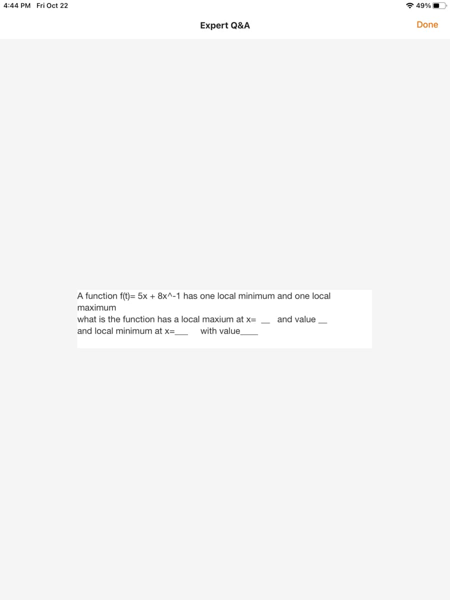 4:44 PM Fri Oct 22
* 49% O
Expert Q&A
Done
A function f(t)= 5x + 8x^-1 has one local minimum and one local
maximum
what is the function has a local maxium at x=
and value
and local minimum at x=_
with value
