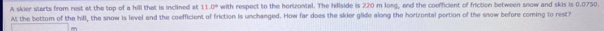 A skier starts from rest at the top of a hill that is inclined at 11.0° with respect to the horizontal. The hillside is 220 m long, and the coefficient of friction between snow and skis is 0.0750.
At the bottom of the hill, the snow is level and the coefficient of friction is unchanged. How far does the skier glide along the horizontal portion of the snow before coming to rest?
