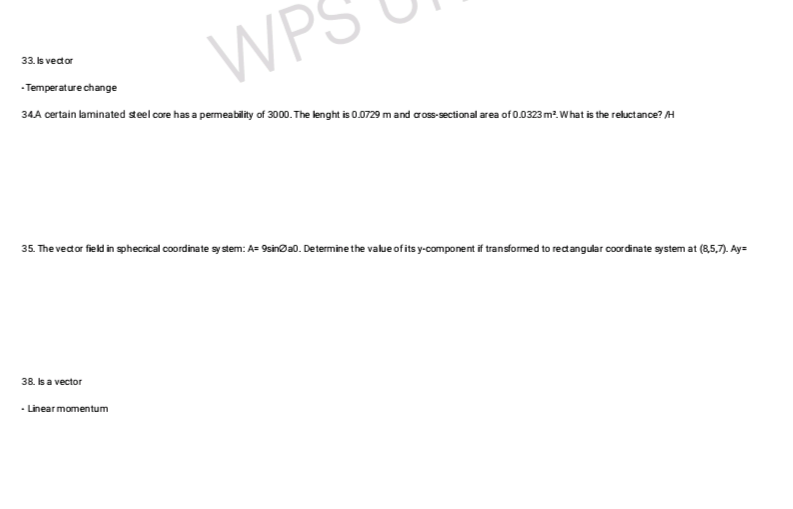 33. Is vector
WP
- Temperature change
34.A certain laminated steel core has a permeability of 3000. The lenght is 0.0729 m and cross-sectional area of 0.0323 m². What is the reluctance? /H
35. The vector field in sphecrical coordinate system: A= 9sina0. Determine the value of its y-component if transformed to rectangular coordinate system at (8,5,7). Ay=
38. Is a vector
- Linear momentum