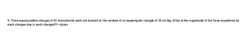 9. Three equal positive charges of 92 st at coloumb each are located at the vertices of an equiangular triangle of 39 cm leg. What is the magnitude of the force experience by
each charges due to each charges?F= dynes