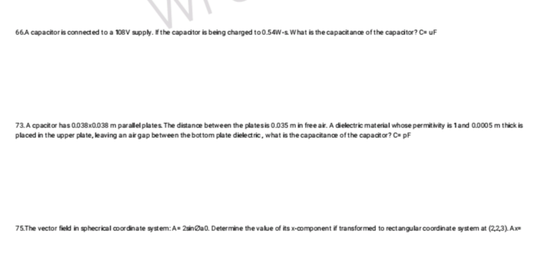 66.A capacitor is connected to a 108V supply. If the capacitor is being charged to 0.54W-s. What is the capacitance of the capacitor? C= uF
73. A cpacitor has 0.038x0.038 m parallel plates. The distance between the plates is 0.035 m in free air. A dielectric material whose permitivity is 1 and 0.0005 m thick is
placed in the upper plate, leaving an air gap between the bottom plate dielectric, what is the capacitance of the capacitor? C= pF
75.The vector field in sphecrical coordinate system: A=2sina0. Determine the value of its x-component if transformed to rectangular coordinate system at (2,2,3). Ax=