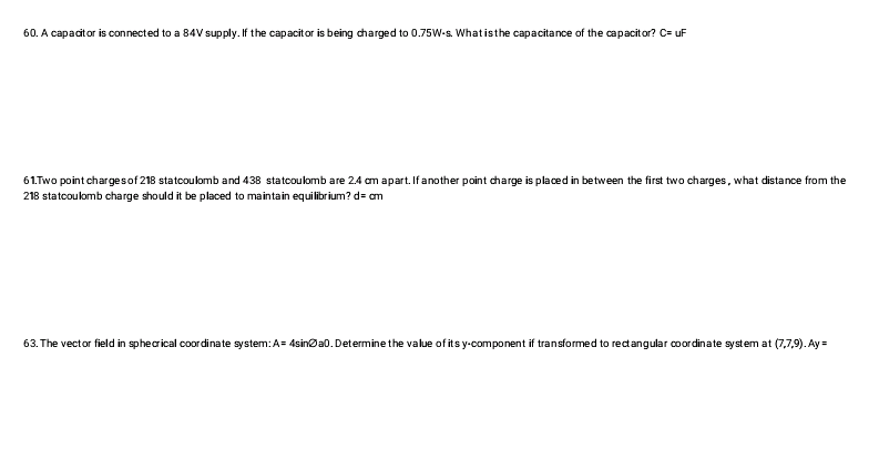 60. A capacitor is connected to a 84V supply. If the capacitor is being charged to 0.75W-s. What is the capacitance of the capacitor? C= uF
61. Two point charges of 218 statcoulomb and 438 statcoulomb are 2.4 cm apart. If another point charge is placed in between the first two charges, what distance from the
218 statcoulomb charge should it be placed to maintain equilibrium? d= cm
63. The vector field in sphecrical coordinate system: A=4sina0. Determine the value of its y-component if transformed to rectangular coordinate system at (7,7,9). Ay=