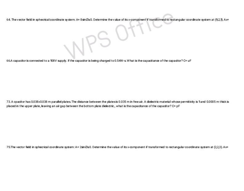 64. The vector field in sphecrical coordinate sy stem: A= 8 sina0. Determine the value of its x-component if transformed to rectangular coordinate system at (9,21). Ax=
WPS Offic
66.A capacitor is connected to a 108V supply. If the capacitor is being charged to 0.54W-s What is the capacitance of the capacitor? C= uF
73. A cpacitor has 0.038x0.038 m parallel plates. The distance between the plates is 0.035 m in free air. A dielectric material whose permitivity is 1 and 0.0005 m thick is
placed in the upper plate, leaving an air gap between the bottom plate dielectric, what is the capacitance of the capacitor? C= pF
75.The vector field in sphecrical coordinate system: A=2sina0. Determine the value of its x-component if transformed to rectangular coordinate system at (2,2,3). Ax=