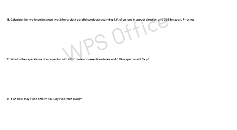 13. Calculate the two force between two 2.9m straight parallel conductors carrying 1.1A of current in opposit direction and 0.053m apart. F= dy nes
15. What is the capacitance of a capacitor with 4.2m² plates cross-sectional area and 0.09m apart in air? C= pF
WPS Office
16. If A= 8ax+15ay +13az and B= 5ax+3ay+9az, then (AxB| =