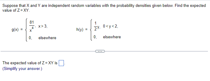 Suppose that X and Y are independent random variables with the probability densities given below. Find the expected
value of Z=XY.
g(x)
=
81
4 x>3,
X
0, elsewhere
The expected value of Z=XY is
(Simplify your answer.)
=
-(.*.
0,
h(y)
0<y<2,
elsewhere