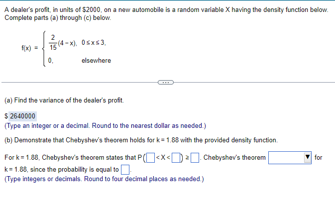 A dealer's profit, in units of $2000, on a new automobile is a random variable X having the density function below.
Complete parts (a) through (c) below.
f(x) =
2
15(4-x), 0≤x≤3,
elsewhere
0,
(a) Find the variance of the dealer's profit.
$2640000
(Type an integer or a decimal. Round to the nearest dollar as needed.)
(b) Demonstrate that Chebyshev's theorem holds for k=1.88 with the provided density function.
For k=1.88, Chebyshev's theorem states that P(< X<². Chebyshev's theorem
k = 1.88, since the probability is equal to
(Type integers or decimals. Round to four decimal places as needed.)
for