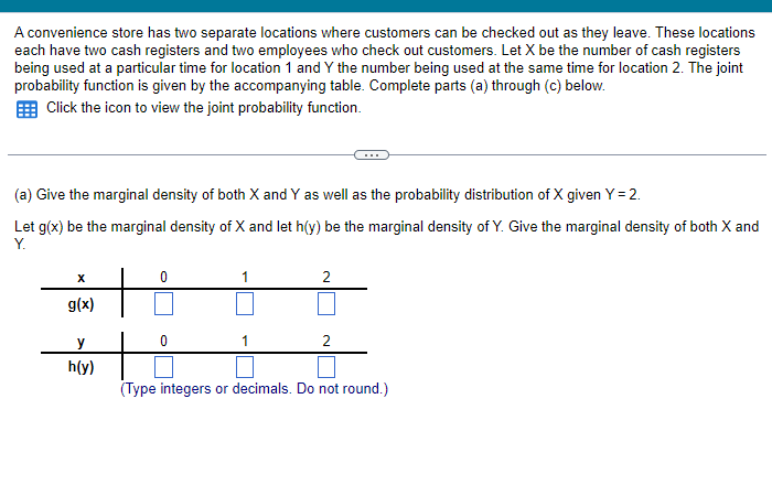 A convenience store has two separate locations where customers can be checked out as they leave. These locations
each have two cash registers and two employees who check out customers. Let X be the number of cash registers
being used at a particular time for location 1 and Y the number being used at the same time for location 2. The joint
probability function is given by the accompanying table. Complete parts (a) through (c) below.
Click the icon to view the joint probability function.
(a) Give the marginal density of both X and Y as well as the probability distribution of X given Y = 2.
Let g(x) be the marginal density of X and let h(y) be the marginal density of Y. Give the marginal density of both X and
Y.
X
g(x)
y
h(y)
1
2
2
(Type integers or decimals. Do not round.)