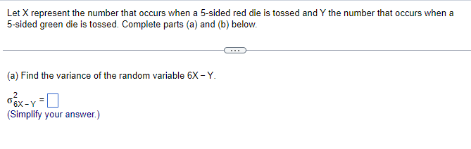 Let X represent the number that occurs when a 5-sided red die is tossed and Y the number that occurs when a
5-sided green die is tossed. Complete parts (a) and (b) below.
(a) Find the variance of the random variable 6X -Y.
2
ox-Y =
(Simplify your answer.)