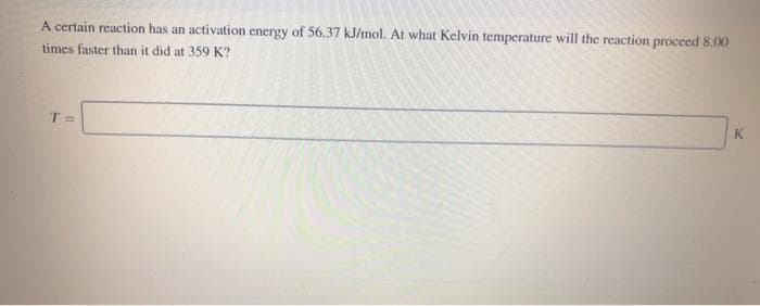 A certain reaction has an activation energy of 56.37 kJ/mol. At what Kelvin temperature will the reaction proceed 8.00
times faster than it did at 359 K?
T =
