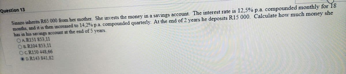 Question 13
Sinazo inherits R65 000 from her mother. She invests the money in a savings account. The interest rate is 12,5% p.a. compounded monthly for 18
months, and it is then increased to 14,2% p.a. compounded quarterly. At the end of 2 years he deposits R15 000. Calculate how much money she
has in his savings account at the end of 5 years.
OA.R151 853,11
OB. R104 853,11
OC.R150 448,66
OD.R143 841,82