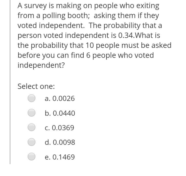 A survey is making on people who exiting
from a polling booth; asking them if they
voted independent. The probability that a
person voted independent is 0.34.What is
the probability that 10 people must be asked
before you can find 6 people who voted
independent?
Select one:
a. 0.0026
b. 0.0440
c. 0.0369
d. 0.0098
e. 0.1469
