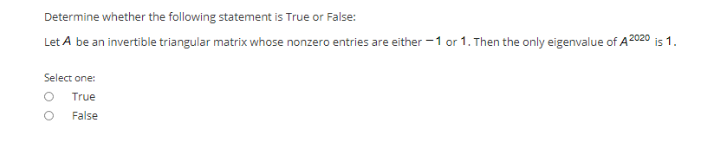 Determine whether the following statement is True or False:
Let A be an invertible triangular matrix whose nonzero entries are either -1 or 1. Then the only eigenvalue of A 2020 is 1.
Select one:
True
False
