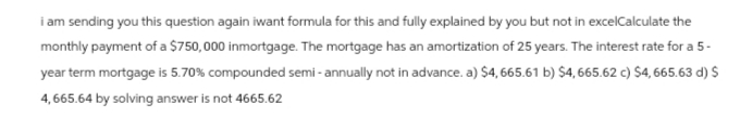 i am sending you this question again iwant formula for this and fully explained by you but not in excelCalculate the
monthly payment of a $750,000 inmortgage. The mortgage has an amortization of 25 years. The interest rate for a 5-
year term mortgage is 5.70% compounded semi-annually not in advance. a) $4, 665.61 b) $4, 665.62 c) $4, 665.63 d) $
4,665.64 by solving answer is not 4665.62