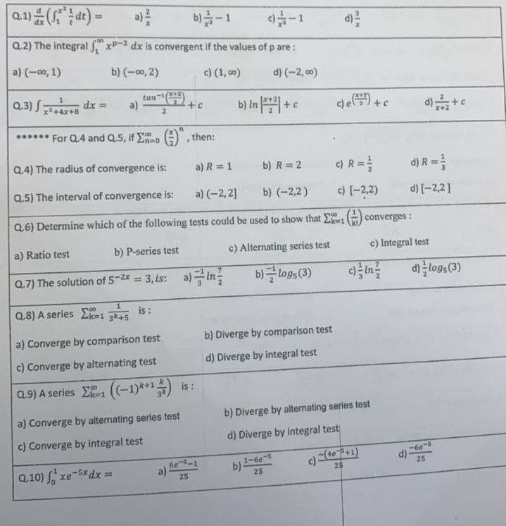 Q.1) (dt) =
b) -1
9-1
Q.2) The integral fx-2 dx is convergent if the values of p are:
a) (-∞0, 1)
b) (-∞0, 2)
c) (1,00)
d) (-2,00)
tan-¹(+3)
Q.3) +4x+8 dx = a)
b) In + c
2
****** For Q.4 and Q.5, if no
TOO
then:
.
Q.4) The radius of convergence is:
a) R = 1 b) R = 2
Q.5) The interval of convergence is:
a) (-2,2]
b) (-2,2)
Q.6) Determine which of the following tests could be used to show that
a) Ratio test
b) P-series test
c) Alternating series test
Q.7) The solution of 5-2x = 3, is: a) In
b)logs (3)
80
1
Q.8) A series Ek-1 3k+5
is :
b) Diverge by comparison test
a) Converge by comparison test
c) Converge by alternating test
d) Diverge by integral test
Q.9) A series -((-1)*+1) is:
a) Converge by alternating series test
c) Converge by integral test
Q.10) xe-5x dx =
a)
6e-5-1
25
21
+ c
c)e (7) + c
c) R = ²
c) (-2,2)
Ex-1(converges:
d)+c
b) Diverge by alternating series test
d) Diverge by integral test
b)-
1-60-5
25
c)-
-(4e³+1)
25
d) R =
d) [-2,2]
c) Integral test
d) logs (3)
-6e-s
25