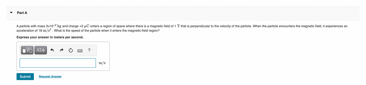 Part A
A particle with mass 3x10-² kg and charge +3 µC enters a region of space where there is a magnetic field of 1 T that is perpendicular to the velocity of the particle. When the particle encounters the magnetic field, it experiences an
acceleration of 18 m/s². What is the speed of the particle when it enters the magnetic-field region?
Express your answer in meters per second.
VE ΑΣΦ
Submit
Request Answer
?
m/s