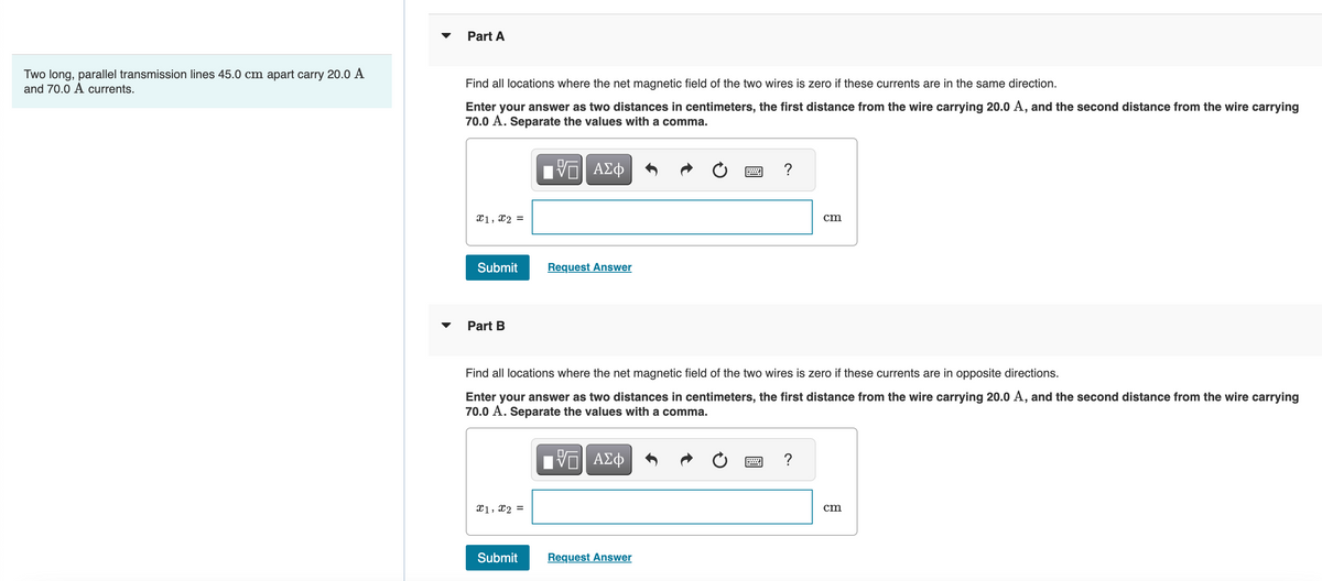 Two long, parallel transmission lines 45.0 cm apart carry 20.0 A
and 70.0 A currents.
Part A
Find all locations where the net magnetic field of the two wires is zero if these currents are in the same direction.
Enter your answer as two distances in centimeters, the first distance from the wire carrying 20.0 A, and the second distance from the wire carrying
70.0 A. Separate the values with a comma.
VGI ΑΣΦ
x1, x2 =
Submit
Part B
x1, x2 =
Request Answer
Submit
Find all locations where the net magnetic field of the two wires is zero if these currents are in opposite directions.
Enter your answer as two distances in centimeters, the first distance from the wire carrying 20.0 A, and the second distance from the wire carrying
70.0 A. Separate the values with a comma.
|Π| ΑΣΦ
?
Request Answer
cm
?
cm