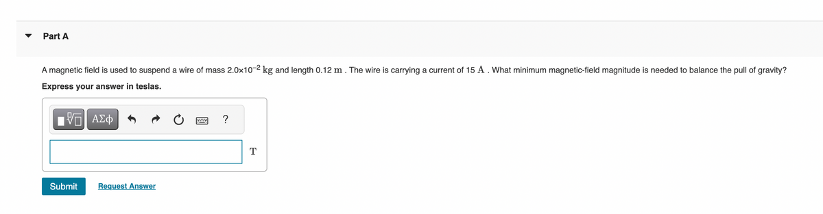 Part A
A magnetic field is used to suspend a wire of mass 2.0x10-2 kg and length 0.12 m. The wire is carrying a current of 15 A . What minimum magnetic-field magnitude is needed to balance the pull of gravity?
Express your answer in teslas.
IVE| ΑΣΦ
Submit
Request Answer
?
T